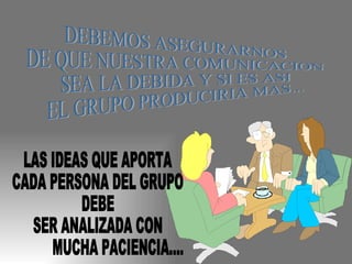 DEBEMOS ASEGURARNOS  DE QUE NUESTRA COMUNICACION  SEA LA DEBIDA Y SI ES ASI  EL GRUPO PRODUCIRIA MAS... LAS IDEAS QUE APORTA CADA PERSONA DEL GRUPO DEBE  SER ANALIZADA CON  MUCHA PACIENCIA..... 