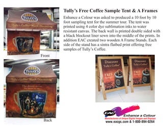 Tully’s Free Coffee Sample Tent & A Frames
        Enhance a Colour was asked to produced a 10 foot by 10
        foot sampling tent for the summer tour. The tent was
        printed using 4 color dye sublimation inks to water
        resistant canvas. The back wall is printed double sided with
        a black blockout liner sewn into the middle of the prints. In
        addition EAC created two wooden A Frame Stands. Each
        side of the stand has a sintra flatbed print offering free
        samples of Tully’s Coffee.
Front




                                 Manufacturers of Unique Digital Images and Displays
 Back                             www.eacgs.com & 1-800-894-0264
 
