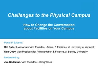Challenges to the Physical Campus 
How to Change the Conversation 
about Facilities on Your Campus 
Panel of Experts: 
Bill Ballard, Associate Vice President, Admin. & Facilities, at University of Vermont 
Ken Cody, Vice President for Administration & Finance, at Bentley University 
Moderated by: 
Jim Kadamus, Vice President, at Sightlines 
 