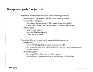 E A C U B O   2 0 0 8
Management goals & objectives
 Optimize investment return within acceptable risk parameters
 Primary object for working capital is preservation of capital
 Competitive real return
— Cash return (benchmarked at tbill) supports operating budget
— Excess return funds a reserve and supports President’s initiatives
 Stable return
— Reserve fund created
— Currently 5% of equity fund
— Target 10% of equities
 Optimize debt service cost within acceptable risk parameters
 Debt policy
— Consider the hedge between cash and variable debt
— May choose to issue fixed rate in historically low environments to preserve
variable capacity
 Derivatives policy
— May be used to reduce costs or hedge exposures
— Review broker exposures relative to market value of derivatives
27
T R E A S U R Y  M A N A G E M E N T  A T  U N I V E R S I T Y  O F  P E N N S Y L V A N I A
 