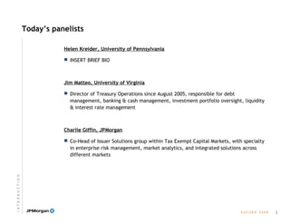 E A C U B O   2 0 0 8
Today’s panelists
Helen Kreider, University of Pennsylvania
 INSERT BRIEF BIO
Jim Matteo, University of Virginia
 Director of Treasury Operations since August 2005, responsible for debt
management, banking & cash management, investment portfolio oversight, liquidity
& interest rate management
Charlie Giffin, JPMorgan
 Co-Head of Issuer Solutions group within Tax Exempt Capital Markets, with specialty
in enterprise risk management, market analytics, and integrated solutions across
different markets
2
I N T R O D U C T I O N
 