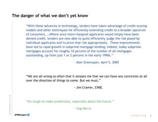 E A C U B O   2 0 0 8
The danger of what we don’t yet know
“With these advances in technology, lenders have taken advantage of credit-scoring
models and other techniques for efficiently extending credit to a broader spectrum
of consumers. …Where once more-marginal applicants would simply have been
denied credit, lenders are now able to quite efficiently judge the risk posed by
individual applicants and to price that risk appropriately. These improvements
have led to rapid growth in subprime mortgage lending; indeed, today subprime
mortgages account for roughly 10 percent of the number of all mortgages
outstanding, up from just 1 or 2 percent in the early 1990s.”
- Alan Greenspan, April 5, 2005
“We are all wrong so often that it amazes me that we can have any conviction at all
over the direction of things to come. But we must.”
- Jim Cramer, CNBC
“It's tough to make predictions, especially about the future.”
- Yogi Berra
4
I N T R O D U C T I O N
 