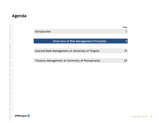 Agenda
Page
E A C U B O   2 0 0 8
Treasury Management at University of Pennsylvania
Internal Bank Management at University of Virginia
Overview of Risk Management Principles
Introduction
5
1
5
15
24
C R E A T I N G  S U P E R I O R  B A L A N C E  S H E E T  R I S K  M A N A G E M E N T  S O L U T I O N S
 