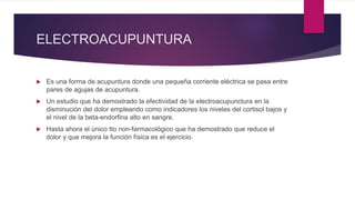 ELECTROACUPUNTURA
 Es una forma de acupuntura donde una pequeña corriente eléctrica se pasa entre
pares de agujas de acupuntura.
 Un estudio que ha demostrado la efectividad de la electroacupunctura en la
disminución del dolor empleando como indicadores los niveles del cortisol bajos y
el nivel de la beta-endorfina alto en sangre.
 Hasta ahora el único tto non-farmacológico que ha demostrado que reduce el
dolor y que mejora la función física es el ejercicio.
 