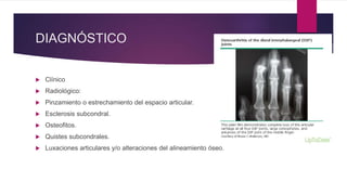 DIAGNÓSTICO
 Clínico
 Radiológico:
 Pinzamiento o estrechamiento del espacio articular.
 Esclerosis subcondral.
 Osteofitos.
 Quistes subcondrales.
 Luxaciones articulares y/o alteraciones del alineamiento óseo.
 