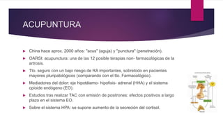 ACUPUNTURA
 China hace aprox. 2000 años: "acus" (aguja) y "punctura" (penetración).
 OARSI: acupunctura: una de las 12 posible terapias non- farmacológicas de la
artrosis.
 Tto. seguro con un bajo riesgo de RA importantes, sobretodo en pacientes
mayores pluripatológicos (comparando con el tto. Farmacológico).
 Mediadores del dolor: eje hipotálamo- hipofisis- adrenal (HHA) y el sistema
opioide endógeno (EO).
 Estudios tras realizar TAC con emisión de positrones: efectos positivos a largo
plazo en el sistema EO.
 Sobre el sistema HPA: se supone aumento de la secreción del cortisol.
 
