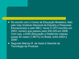 De acordo com o Censo da Educação Brasileira, feito pelo Inep (Instituto Nacional de Estudos e Pesquisas Educacionais) e pelo MEC, havia 21.873 inscritos em 2003, número que passou para 430.229 em 2006. Com isso, a EAD (Educação a Distância) cresceu quase 20 vezes (1.867%) no Brasil, entre 2003 e 2006”.  Segundo Marcos R. de Assis é Gerente de Tecnologia de Produtos  