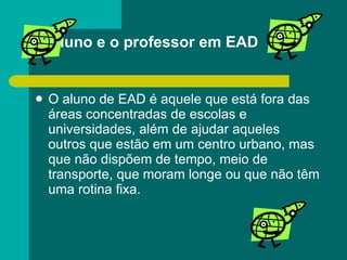 O aluno e o professor em EAD O aluno de EAD é aquele que está fora das áreas concentradas de escolas e universidades, além de ajudar aqueles outros que estão em um centro urbano, mas que não dispõem de tempo, meio de transporte, que moram longe ou que não têm uma rotina fixa. 