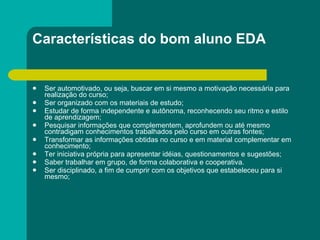 Características do bom aluno EDA Ser automotivado, ou seja, buscar em si mesmo a motivação necessária para realização do curso;  Ser organizado com os materiais de estudo;  Estudar de forma independente e autônoma, reconhecendo seu ritmo e estilo de aprendizagem;  Pesquisar informações que complementem, aprofundem ou até mesmo contradigam conhecimentos trabalhados pelo curso em outras fontes;  Transformar as informações obtidas no curso e em material complementar em conhecimento;  Ter iniciativa própria para apresentar idéias, questionamentos e sugestões;  Saber trabalhar em grupo, de forma colaborativa e cooperativa.  Ser disciplinado, a fim de cumprir com os objetivos que estabeleceu para si mesmo;  
