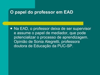 O papel do professor em EAD Na EAD, o professor deixa de ser supervisor e assume o papel de mediador, que pode potencializar o processo de aprendizagem. Opinião de Sonia Alegretti, professora doutora de Educação da PUC-SP. 