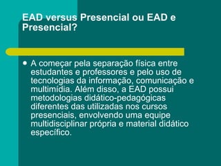 EAD versus Presencial ou EAD e Presencial? A começar pela separação física entre estudantes e professores e pelo uso de tecnologias da informação, comunicação e multimídia. Além disso, a EAD possui metodologias didático-pedagógicas diferentes das utilizadas nos cursos presenciais, envolvendo uma equipe multidisciplinar própria e material didático específico. 