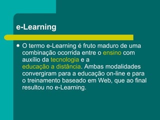 e-Learning  O termo e-Learning é fruto maduro de uma combinação ocorrida entre o  ensino  com auxílio da  tecnologia  e a  educação a distância . Ambas modalidades convergiram para a educação on-line e para o treinamento baseado em Web, que ao final resultou no e-Learning. 