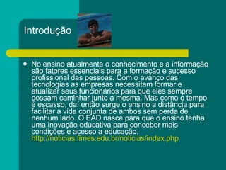 Introdução No ensino atualmente o conhecimento e a informação são fatores essenciais para a formação e sucesso profissional das pessoas. Com o avanço das tecnologias as empresas necessitam formar e atualizar seus funcionários para que eles sempre possam caminhar junto a mesma. Mas como o tempo é escasso, daí então surge o ensino a distância para facilitar a vida conjunta de ambos sem perda de nenhum lado. O EAD nasce para que o ensino tenha uma inovação educativa para conceber mais condições e acesso a educação.  http://noticias.fimes.edu.br/noticias/index. php 