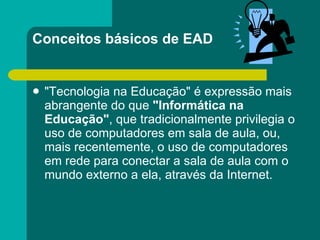 Conceitos básicos de EAD "Tecnologia na Educação" é expressão mais abrangente do que  "Informática na Educação" , que tradicionalmente privilegia o uso de computadores em sala de aula, ou, mais recentemente, o uso de computadores em rede para conectar a sala de aula com o mundo externo a ela, através da Internet. 