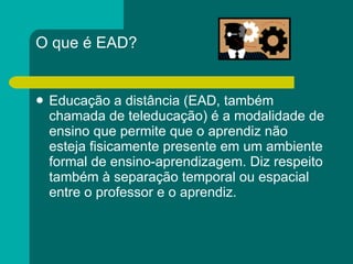 O que é EAD? Educação a distância (EAD, também chamada de teleducação) é a modalidade de ensino que permite que o aprendiz não esteja fisicamente presente em um ambiente formal de ensino-aprendizagem. Diz respeito também à separação temporal ou espacial entre o professor e o aprendiz. 