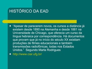 HISTÓRICO DA EAD “ Apesar de parecerem novos, os cursos a distância já existem desde 1890 na Alemanha e desde 1881 na Universidade de Chicago, que oferecia um curso da língua hebraica por correspondência. Há documentos que provam que já no início do século XX existiam produções de filmes educacionais e também transmissões radiofônicas, todas nos Estados Unidos.”  Segundo Marla Rodrigues http://www.ciar.ufg.br/ 