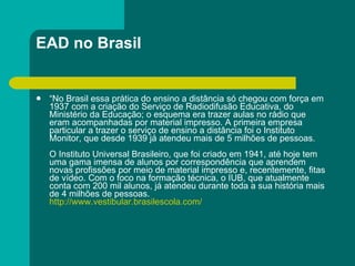 EAD no Brasil “ No Brasil essa prática do ensino a distância só chegou com força em 1937 com a criação do Serviço de Radiodifusão Educativa, do Ministério da Educação; o esquema era trazer aulas no rádio que eram acompanhadas por material impresso. A primeira empresa particular a trazer o serviço de ensino a distância foi o Instituto Monitor, que desde 1939 já atendeu mais de 5 milhões de pessoas. O Instituto Universal Brasileiro, que foi criado em 1941, até hoje tem uma gama imensa de alunos por correspondência que aprendem novas profissões por meio de material impresso e, recentemente, fitas de vídeo. Com o foco na formação técnica, o IUB, que atualmente conta com 200 mil alunos, já atendeu durante toda a sua história mais de 4 milhões de pessoas. http://www.vestibular.brasilescola.com/ 