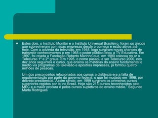 Estes dois, o Instituto Monitor e o Instituto Universal Brasileiro, foram os únicos que sobreviveram com suas empresas desde o começo e estão ativos até hoje. Com a advinda da televisão, em 1948, logo surgiram novas chances de transmitir conhecimentos e em 1965 o poder público criou a TV Educativa. Em 1997, foi criada a Fundação Roberto Marinho que, em 1980 colocou no ar o Telecurso 1º e 2º graus. Em 1995, o nome passou a ser Telecurso 2000, nos dez anos seguintes o curso, que ensina as matérias do ensino fundamental e médio via programas de televisão e apostilas impressas, já formou quatro milhões de pessoas.  Um dos preconceitos relacionados aos cursos a distância era a falta de regulamentação por parte do governo federal, o que foi mudado em 1998, por decreto presidencial. Assim sendo, em 1999 surgiram os primeiros cursos superiores regidos por lei no Brasil. Hoje são 215 cursos reconhecidos pelo MEC e a maior procura é pelos cursos supletivos do ensino médio.” Segundo Marla Rodrigues  