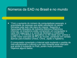 Números da EAD no Brasil e no mundo “ Com o aumento do número de computadores pessoais, a quantidade de pessoas que estão estudando ou sendo treinadas pela web não para de crescer. Segundo a Associação Brasileira da Indústria Elétrica e Eletrônica (Abinne), os brasileiros estão comprando um computador a cada três segundos e a venda de desktops e notebooks chegará a 13 milhões de aparelhos no fim deste ano, somos o quinto maior mercado de PCs do mundo, perdendo em vendas apenas para Estados Unidos, China, Japão e Inglaterra. O computador conectado a Internet está mudando o padrão de vida educacional e cultural e por isso fomenta esse mercado que ainda é incipiente no País, porém muito promissor. Vejamos alguns dados:  