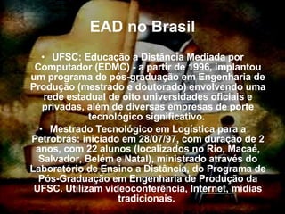 EAD no Brasil UFSC: Educação a Distância Mediada por Computador (EDMC) - a partir de 1996, implantou um programa de pós-graduação em Engenharia de Produção (mestrado e doutorado) envolvendo uma rede estadual de oito universidades oficiais e privadas, além de diversas empresas de porte tecnológico significativo.  Mestrado Tecnológico em Logística para a Petrobrás: iniciado em 28/07/97, com duração de 2 anos, com 22 alunos (localizados no Rio, Macaé, Salvador, Belém e Natal), ministrado através do Laboratório de Ensino a Distância, do Programa de Pós-Graduação em Engenharia de Produção da UFSC. Utilizam videoconferência, Internet, mídias tradicionais.  
