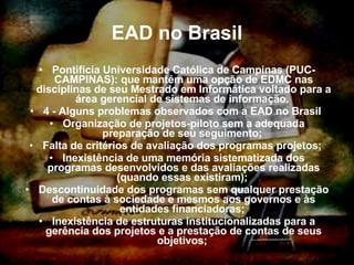 EAD no Brasil Pontifícia Universidade Católica de Campinas (PUC-CAMPINAS): que mantém uma opção de EDMC nas disciplinas de seu Mestrado em Informática voltado para a área gerencial de sistemas de informação.  4 - Alguns problemas observados com a EAD no Brasil  Organização de projetos-piloto sem a adequada preparação de seu seguimento;  Falta de critérios de avaliação dos programas projetos;  Inexistência de uma memória sistematizada dos programas desenvolvidos e das avaliações realizadas (quando essas existiram);  Descontinuidade dos programas sem qualquer prestação de contas à sociedade e mesmos aos governos e às entidades financiadoras;  Inexistência de estruturas institucionalizadas para a gerência dos projetos e a prestação de contas de seus objetivos;  