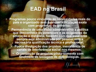 EAD no Brasil Programas pouco vinculado às necessidades reais do país e organizado sem qualquer vinculação exata com programas de governo;  Permanência de uma visão administrativa e política que desconhece os potenciais e as exigências da educação a distância, fazendo com que essa área sempre seja administrada por pessoal sem a necessária qualificação técnica e profissional;  Pouca divulgação dos projetos, inexistência de canais de interferência social nos mesmos;  Organização de projetos-piloto somente com finalidade de testagem de metodologias.  