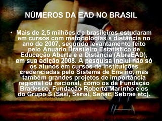 NÚMEROS DA EAD NO BRASIL Mais de 2,5 milhões de brasileiros estudaram em cursos com metodologias a distância no ano de 2007, segundo levantamento feito pelo Anuário Brasileiro Estatístico de Educação Aberta e a Distância (AbraEAD), em sua edição 2008. A pesquisa inclui não só os alunos em cursos de instituições credenciadas pelo Sistema de Ensino, mas também grandes projetos de importância regional ou nacional, como os da Fundação Bradesco, Fundação Roberto Marinho e os do Grupo S (Sesi, Senai, Senac, Sebrae etc). 