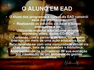 O ALUNO EM EAD O aluno dos programas e cursos da EAD constrói seus conhecimentos: Realizando os estudos em local e tempo adequados a ele;  Utilizando material educacional próprio - impresso, vídeo, áudio, CD-ROM;  Contando com a parceria do tutor, com quem interage por meio de uma ação educativa focal;  Relacionando-se com uma comunidade virtual via chat, fórum, lista de discussões e biblioteca;  Acompanhando os indicadores de sua avaliação por intermédio de um ambiente de gestão acadêmica.  