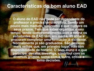 Características do bom aluno EAD O aluno do EAD não pode ser dependente do professor e precisa ter disciplina. Sendo um pouco mais maduro, autônomo e que cumpra os seus prazos. Tem que saber organizar o seu tempo, tendo comprometimento com a rotina os estudantes da EAD têm, em média, 25 anos e procuram completar uma formação já existente. Normalmente já são graduados. São pessoas mais velhas que, em primeiro lugar, não têm disponibilidade de horário. O bom aluno é o que participa, desafia, investiga, contribui com os diversos grupos, soma com o outro, critica e toma decisões. 