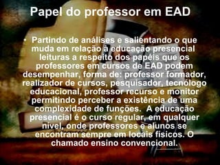 Papel do professor em EAD Partindo de análises e salientando o que muda em relação à educação presencial  leituras a respeito dos papéis que os professores em cursos de EAD podem desempenhar, forma de: professor formador, realizador de cursos, pesquisador, tecnólogo educacional, professor recurso e monitor permitindo perceber a existência de uma complexidade de funções.  A educação presencial é o curso regular, em qualquer nível, onde professores e alunos se encontram sempre em locais físicos.  O chamado ensino convencional. 