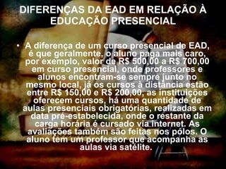 DIFERENÇAS DA EAD EM RELAÇÃO À EDUCAÇÃO PRESENCIAL A diferença de um curso presencial de EAD, é que geralmente, o aluno paga mais caro, por exemplo, valor de R$ 500,00 a R$ 700,00 em curso presencial, onde professores e alunos encontram-se sempre junto no mesmo local, já os cursos à distância estão entre R$ 150,00 e R$ 200,00, as instituições oferecem cursos, há uma quantidade de aulas presenciais obrigatórias, realizadas em data pré-estabelecida, onde o restante da carga horária é cursado via internet. As avaliações também são feitas nos pólos. O aluno tem um professor que acompanha as aulas via satélite.  