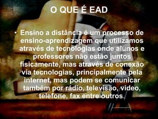 O QUE É EAD Ensino a distância é um processo de ensino-aprendizagem que utilizamos através de tecnologias onde alunos e professores não estão juntos fisicamente, mas através de conexão via tecnologias, principalmente pela internet, mas podem se comunicar também por rádio, televisão, vídeo, telefone, fax entre outros . 