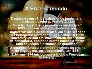 A EAD no mundo Destaca-se em vários países onde implantaram projetos de educação à distância. Suécia: registra sua primeira experiência em 1833, com um curso de Contabilidade;  Inglaterra: inicia-se em 1840 e, em 1843, é criada a Phonografic Corresponding Society;  A Open University, criada em 1962, mantém um sistema de consultoria, apoiando outras nações a "fazer" uma educação a distância de qualidade;  Alemanha: fundou o primeiro instituto de ensino de línguas por correspondência em 1856;  EUA: em 1874 iniciou com a Illionois Weeleyan University;  
