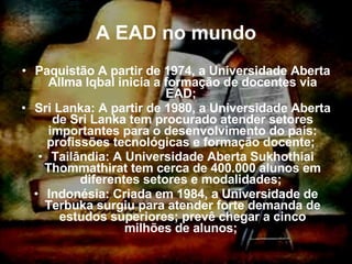 A EAD no mundo Paquistão A partir de 1974, a Universidade Aberta Allma Iqbal inicia a formação de docentes via EAD;  Sri Lanka: A partir de 1980, a Universidade Aberta de Sri Lanka tem procurado atender setores importantes para o desenvolvimento do país: profissões tecnológicas e formação docente;  Tailândia: A Universidade Aberta Sukhothiai Thommathirat tem cerca de 400.000 alunos em diferentes setores e modalidades;  Indonésia: Criada em 1984, a Universidade de Terbuka surgiu para atender forte demanda de estudos superiores; prevê chegar a cinco milhões de alunos;  