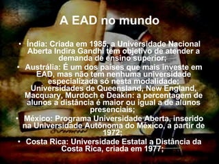 A EAD no mundo Índia: Criada em 1985, a Universidade Nacional Aberta Indira Gandhi tem objetivo de atender a demanda de ensino superior;  Austrália: É um dos países que mais investe em EAD, mas não tem nenhuma universidade especializada só nesta modalidade; Universidades de Queensland, New England, Macquary, Murdoch e Deakin: a percentagem de alunos a distância é maior ou igual a de alunos presenciais;  México: Programa Universidade Aberta, inserido na Universidade Autônoma do México, a partir de 1972;  Costa Rica: Universidade Estatal a Distância da Costa Rica, criada em 1977;  