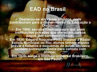EAD no Brasil   Destacou-se em vários projetos, onde contribuíram para a disseminação da Educação a Distância. Em 1904: escolas internacionais que eram instituições privadas que ofereciam cursos pagos, por correspondência;  Em 1934: Edgard Roquete-Pinto instalou a Rádio-Escola Municipal no Rio; alunos tinham acesso prévio a folhetos e esquemas de aulas. Utilizava também correspondência para contato com alunos;  Em 1939: surge o Instituto Universal Brasileiro, em São Paulo;  