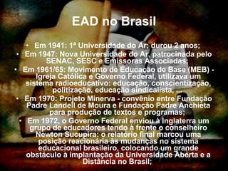 EAD no Brasil Em 1941: 1ª Universidade do Ar; durou 2 anos;  Em 1947: Nova Universidade do Ar, patrocinada pelo SENAC, SESC e Emissoras Associadas;  Em 1961/65: Movimento de Educação de Base (MEB) - Igreja Católica e Governo Federal, utilizava um sistema radioeducativo: educação, conscientização, politização, educação sindicalista, ...  Em 1970: Projeto Minerva - convênio entre Fundação Padre Landell de Moura e Fundação Padre Anchieta para produção de textos e programas;  Em 1972, o Governo Federal enviou à Inglaterra um grupo de educadores tendo à frente o conselheiro Newton Sucupira: o relatório final marcou uma posição reacionária às mudanças no sistema educacional brasileiro, colocando um grande obstáculo à implantação da Universidade Aberta e a Distância no Brasil;  