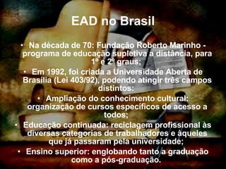 EAD no Brasil Na década de 70: Fundação Roberto Marinho - programa de educação supletiva a distância, para 1º e 2º graus;  Em 1992, foi criada a Universidade Aberta de Brasília (Lei 403/92), podendo atingir três campos distintos:  Ampliação do conhecimento cultural: organização de cursos específicos de acesso a todos;  Educação continuada: reciclagem profissional às diversas categorias de trabalhadores e àqueles que já passaram pela universidade;  Ensino superior: englobando tanto a graduação como a pós-graduação.  