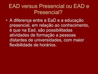 EAD versus Presencial ou EAD e Presencial?  A diferença entre a EaD e a educação presencial, em relação ao conhecimento, é que na Ead, são possibilitadas atividades de formação a pessoas distantes de universidades, com maior flexibilidade de horários. 