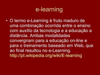 e-learning  O termo e-Learning é fruto maduro de uma combinação ocorrida entre o ensino com auxílio da tecnologia e a educação a distância. Ambas modalidades convergiram para a educação on-line e para o treinamento baseado em Web, que ao final resultou no e-Learning.  http://pt.wikipedia.org/wiki/E-learning   