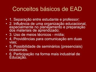 Conceitos básicos de EAD  1. Separação entre estudante e professor; 2. Influência de uma organização educacional, especialmente no planejamento e preparação dos materiais de aprendizado; 3. Uso de meios técnicos - mídia; 4. Providências para comunicação em duas vias; 5. Possibilidade de seminários (presenciais) ocasionais. 6. Participação na forma mais industrial de Educação. 