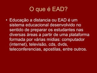 O que é EAD? Educação a distancia ou EAD é um sistema educacional desenvolvido no sentido de preparar os estudantes nas diversas áreas a partir de uma plataforma formada por várias mídias: computador (internet), televisão, cds, dvds, teleconferencias, apostilas, entre outros. 