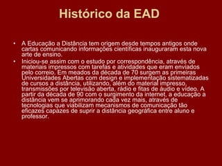 Histórico da EAD  A Educação a Distância tem origem desde tempos antigos onde cartas comunicando informações científicas inauguraram esta nova arte de ensino.  Iniciou-se assim com o estudo por correspondência, através de materiais impressos com tarefas e atividades que eram enviados pelo correio. Em meados da década de 70 surgem as primeiras Universidades Abertas com design e implementação sistematizadas de cursos a distância, utilizando, além do material impresso, transmissões por televisão aberta, rádio e fitas de áudio e vídeo. A partir da década de 90 com o surgimento da internet, a educação a distância vem se aprimorando cada vez mais, através de tecnologias que viabilizam mecanismos de comunicação tão eficazes capazes de suprir a distância geográfica entre aluno e professor.  