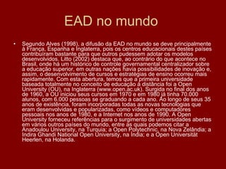 EAD no mundo  Segundo Alves (1998), a difusão da EAD no mundo se deve principalmente à França, Espanha e Inglaterra, pois os centros educacionais destes países contribuíram bastante para que outros pudessem adotar os modelos desenvolvidos. Litto (2002) destaca que, ao contrário do que acontece no Brasil, onde há um histórico de controle governamental centralizador sobre a educação superior, em outras nações havia possibilidades de inovação e, assim, o desenvolvimento de cursos e estratégias de ensino ocorreu mais rapidamente. Com esta abertura, temos que a primeira universidade baseada totalmente no conceito de educação à distância foi a Open University (OU), na Inglaterra (www.open.ac.uk). Surgida no final dos anos de 1960, a OU iniciou seus cursos em 1970 e em 1980 já tinha 70.000 alunos, com 6.000 pessoas se graduando a cada ano. Ao longo de seus 35 anos de existência, foram incorporadas todas as novas tecnologias que eram desenvolvidas e popularizadas, como vídeos e computadores pessoais nos anos de 1980, e a Internet nos anos de 1990. A Open University forneceu referências para o surgimento de universidades abertas em vários outros países do mundo, entre as quais podemos citar a Anadoulou University, na Turquia; a Open Polytechnic, na Nova Zelândia; a Indira Ghandi National Open University, na Índia; e a Open Universität Heerlen, na Holanda. 
