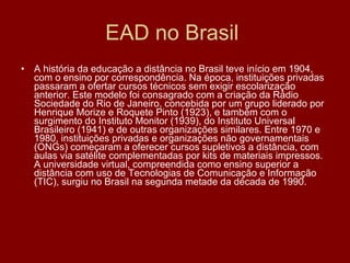 EAD no Brasil  A história da educação a distância no Brasil teve início em 1904, com o ensino por correspondência. Na época, instituições privadas passaram a ofertar cursos técnicos sem exigir escolarização anterior. Este modelo foi consagrado com a criação da Rádio Sociedade do Rio de Janeiro, concebida por um grupo liderado por Henrique Morize e Roquete Pinto (1923), e também com o surgimento do Instituto Monitor (1939), do Instituto Universal Brasileiro (1941) e de outras organizações similares. Entre 1970 e 1980, instituições privadas e organizações não governamentais (ONGs) começaram a oferecer cursos supletivos a distância, com aulas via satélite complementadas por kits de materiais impressos. A universidade virtual, compreendida como ensino superior a distância com uso de Tecnologias de Comunicação e Informação (TIC), surgiu no Brasil na segunda metade da década de 1990. 