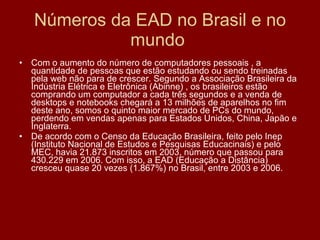 Números da EAD no Brasil e no mundo  Com o aumento do número de computadores pessoais , a quantidade de pessoas que estão estudando ou sendo treinadas pela web não para de crescer. Segundo a Associação Brasileira da Indústria Elétrica e Eletrônica (Abinne) , os brasileiros estão comprando um computador a cada três segundos e a venda de desktops e notebooks chegará a 13 milhões de aparelhos no fim deste ano, somos o quinto maior mercado de PCs do mundo, perdendo em vendas apenas para Estados Unidos, China, Japão e Inglaterra. De acordo com o Censo da Educação Brasileira, feito pelo Inep (Instituto Nacional de Estudos e Pesquisas Educacinais) e pelo MEC, havia 21.873 inscritos em 2003, número que passou para 430.229 em 2006. Com isso, a EAD (Educação a Distância) cresceu quase 20 vezes (1.867%) no Brasil, entre 2003 e 2006. 