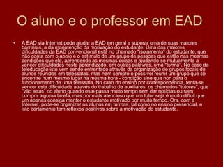 O aluno e o professor em EAD  A EAD via Internet pode ajudar a EAD em geral a superar uma de suas maiores barreiras, a da manutenção da motivação do estudante. Uma das maiores dificuldades da EAD convencional está no chamado "isolamento" do estudante, que não conta com o apoio e o estímulo de um grupo de pessoas que estão nas mesmas condições que ele, aprendendo as mesmas coisas e ajudando-se mutuamente a vencer dificuldades neste aprendizado, em outras palavras, uma "turma". No caso da teleducação isto vem sendo enfrentado através da organização de grupos locais de alunos reunidos em telessalas, mas nem sempre é possível reunir um grupo que se encontre num mesmo lugar na mesma hora - condição sine qua non para o funcionamento de uma telessala. No caso do ensino por correspondência, tenta-se vencer esta dificuldade através do trabalho de auxiliares, os chamados "tutores", que "vão atrás" do aluno quando este passa muito tempo sem dar notícias ou sem cumprir alguma tarefa, mas por mais atencioso que um tutor seja é muito difícil que um apenas consiga manter o estudante motivado por muito tempo. Ora, com a Internet, pode-se organizar os alunos em turmas, tal como no ensino presencial, e isto certamente tem reflexos positivos sobre a motivação do estudante. 