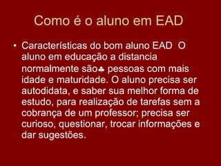 Como é o aluno em EAD  Características do bom aluno EAD  O aluno em educação a distancia normalmente são   pessoas com mais idade e maturidade. O aluno precisa ser autodidata, e saber sua melhor forma de estudo, para realização de tarefas sem a cobrança de um professor; precisa ser curioso, questionar, trocar informações e dar sugestões. 