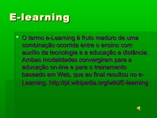 E-learningE-learning
 O termo e-Learning é fruto maduro de umaO termo e-Learning é fruto maduro de uma
combinação ocorrida entre o ensino comcombinação ocorrida entre o ensino com
auxílio da tecnologia e a educação a distância.auxílio da tecnologia e a educação a distância.
Ambas modalidades convergiram para aAmbas modalidades convergiram para a
educação on-line e para o treinamentoeducação on-line e para o treinamento
baseado em Web, que ao final resultou no e-baseado em Web, que ao final resultou no e-
Learning. http://pt.wikipedia.org/wiki/E-learningLearning. http://pt.wikipedia.org/wiki/E-learning
 