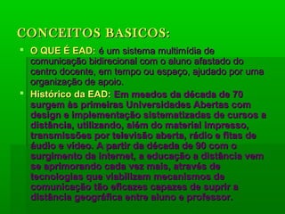 CONCEITOS BASICOS:CONCEITOS BASICOS:
 O QUE É EAD:O QUE É EAD: é um sistema multimídia deé um sistema multimídia de
comunicação bidirecional com o aluno afastado docomunicação bidirecional com o aluno afastado do
centro docente, em tempo ou espaço, ajudado por umacentro docente, em tempo ou espaço, ajudado por uma
organização de apoio.organização de apoio.
 Histórico da EAD:Histórico da EAD: Em meados da década de 70Em meados da década de 70
surgem às primeiras Universidades Abertas comsurgem às primeiras Universidades Abertas com
design e implementação sistematizadas de cursos adesign e implementação sistematizadas de cursos a
distância, utilizando, além do material impresso,distância, utilizando, além do material impresso,
transmissões por televisão aberta, rádio e fitas detransmissões por televisão aberta, rádio e fitas de
áudio e vídeo. A partir da década de 90 com oáudio e vídeo. A partir da década de 90 com o
surgimento da internet, a educação a distância vemsurgimento da internet, a educação a distância vem
se aprimorando cada vez mais, através dese aprimorando cada vez mais, através de
tecnologias que viabilizam mecanismos detecnologias que viabilizam mecanismos de
comunicação tão eficazes capazes de suprir acomunicação tão eficazes capazes de suprir a
distância geográfica entre aluno e professor.distância geográfica entre aluno e professor.
 